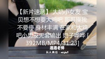 【新片速遞】 大奶小女友 宝贝想不想要大鸡吧 哥哥操我不要停 身材丰满 在家和大鸡吧小男友无套输出 奶子哗哗 [392MB/MP4/31:23]