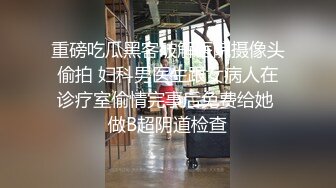 重磅吃瓜黑客破解医院摄像头偷拍 妇科男医生跟女病人在诊疗室偷情完事后免费给她 做B超阴道检查