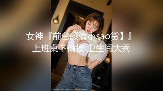 女神『前台颜值小sao货】』上班桌下偷摸 卫生间大秀