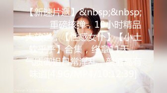 【新速片遞】&nbsp;&nbsp;♈ ♈ ♈重磅核弹，10小时精品大放送，【性感女仆】【小土软乎乎】合集，终章11天，气质御姐日常淫乱，颜值高有味道[4.9G/MP4/10:12:39]