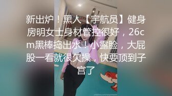 新出炉！黑人【宇航员】健身房明女士身材管控很好，26cm黑棒捣出水！小露脸，大屁股一看就很欠操，快要顶到子宫了