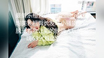 最新乐橙云屌丝相四眼小伙约炮美乳翘臀长发妹小骚货主动脱光着急让男的脱俩人玩的很嗨69式互舔老树盘根