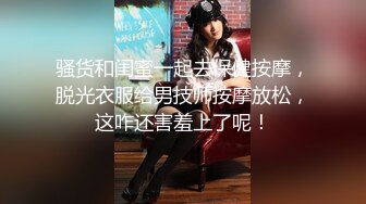 骚货和闺蜜一起去保健按摩，脱光衣服给男技师按摩放松，这咋还害羞上了呢！