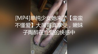 [MP4]单纯少女她来了【蛮蛮不懂爱】大屌哥真享受，嫩妹子陶醉在性爱的快感中