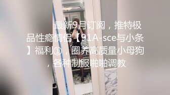 ⚫️⚫️最新9月订阅，推特极品性瘾情侣【91A-sce与小条】福利①，圈养高质量小母狗，各种制服啪啪调教