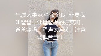 气质人妻范 李金金ts -非要我叫爸爸，让爸爸操的好爽啊，爸爸爽吗。骚声太淫荡，注意调低音量！