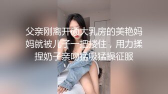 父亲刚离开硕大乳房的美艳妈妈就被儿子一把搂住，用力揉捏奶子亲吻猛吸猛操征服