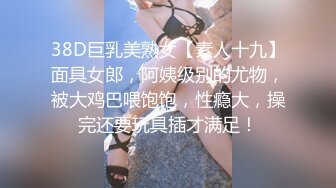 38D巨乳美熟女【素人十九】面具女郎，阿姨级别的尤物，被大鸡巴喂饱饱，性瘾大，操完还要玩具插才满足！