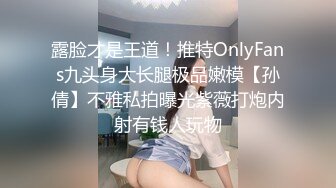 露脸才是王道！推特OnlyFans九头身大长腿极品嫩模【孙倩】不雅私拍曝光紫薇打炮内射有钱人玩物