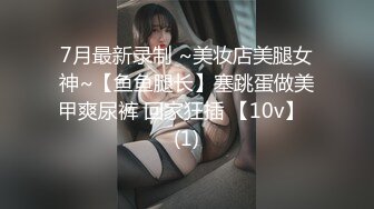 7月最新录制 ~美妆店美腿女神~【鱼鱼腿长】塞跳蛋做美甲爽尿裤 回家狂插 【10v】  (1)