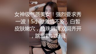 女神级气质美女！强烈要求秀一波！5小时激情不断，白皙皮肤嫩穴，拉珠假屌双洞齐开，跳蛋震穴好骚