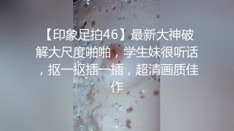 【印象足拍46】最新大神破解大尺度啪啪，学生妹很听话，抠一抠插一插，超清画质佳作