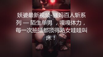 妖婆最新视频-骚妈百人斩系列 — 陌生单男 ，嘎嘎体力，每一次抽插都顶得熟女哇哇叫床！