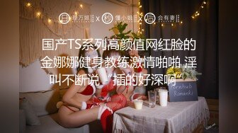 国产TS系列高颜值网红脸的金娜娜健身教练激情啪啪 淫叫不断说“插的好深啊”