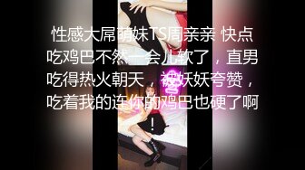 性感大屌萌妹TS周亲亲 快点吃鸡巴不然一会儿软了，直男吃得热火朝天，被妖妖夸赞，吃着我的连你的鸡巴也硬了啊！