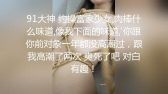 91大神 约操富家少女,肉棒什么味道,像我下面的味道,'你跟你前对象一年都没高潮过，跟我高潮了两次 爽死了吧 对白有趣！