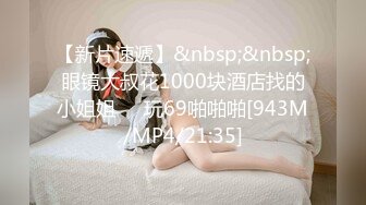 【新片速遞】&nbsp;&nbsp;眼镜大叔花1000块酒店找的小姐姐❤️玩69啪啪啪[943M/MP4/21:35]