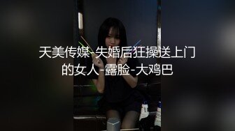 天美传媒-失婚后狂操送上门的女人-露脸-大鸡巴