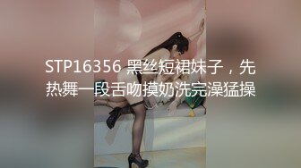 STP16356 黑丝短裙妹子，先热舞一段舌吻摸奶洗完澡猛操