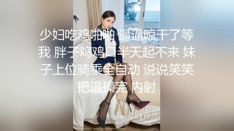 少妇吃鸡啪啪 逼逼晾干了等我 胖子鸡鸡口半天起不来 妹子上位骑乘全自动 说说笑笑把逼操完 内射