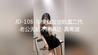 JD-108-车模女友出轨富二代.老公无能不能满足-真希波