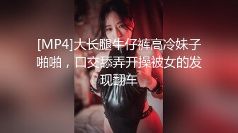 [MP4]大长腿牛仔裤高冷妹子啪啪，口交舔弄开操被女的发现翻车