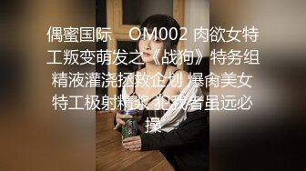 偶蜜国际✿ OM002 肉欲女特工叛变萌发之《战狗》特务组精液灌浇拯救企划 爆肏美女特工极射精浆 犯我者虽远必操