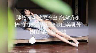 胖叔网盘被黑流出 炮房销魂椅啪啪极品网红脸肤白美乳外围女淫水洒一地