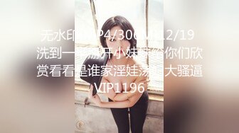 无水印[MP4/306M]12/19 洗到一半掰开小妹妹给你们欣赏看看是谁家淫娃荡妇大骚逼VIP1196