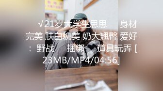 ❤️√21岁大学生思思❤️身材完美 肤白貌美 奶大翘臀 爱好： 野战❤️捆绑❤️道具玩弄 [23MB/MP4/04:56]