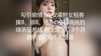 ✅勾引偷情 保_安灌醉女租客摸B、舔B、插B，身材高挑的绿茶反差婊 附生活照，3个月的内容7文件夹整理