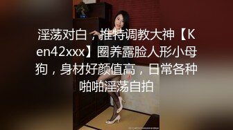 淫荡对白，推特调教大神【Ken42xxx】圈养露脸人形小母狗，身材好颜值高，日常各种啪啪淫荡自拍