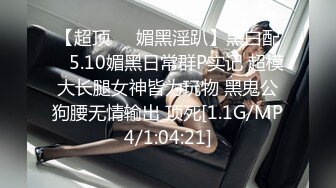 【超顶❤️媚黑淫趴】黑白配✿ 5.10媚黑日常群P实记 超模大长腿女神皆为玩物 黑鬼公狗腰无情输出 顶死[1.1G/MP4/1:04:21]