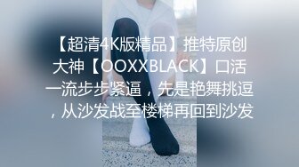 【超清4K版精品】推特原创大神【OOXXBLACK】口活一流步步紧逼，先是艳舞挑逗，从沙发战至楼梯再回到沙发