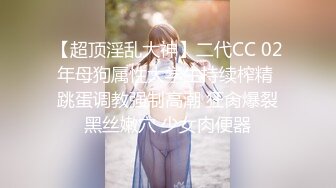 【超顶淫乱大神】二代CC 02年母狗属性大学生持续榨精 跳蛋调教强制高潮 狂肏爆裂黑丝嫩穴 少女肉便器