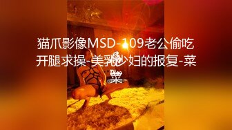 猫爪影像MSD-109老公偷吃开腿求操-美乳少妇的报复-菜菜