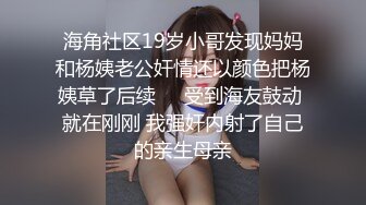 海角社区19岁小哥发现妈妈和杨姨老公奸情还以颜色把杨姨草了后续❤️受到海友鼓动 就在刚刚 我强奸内射了自己的亲生母亲