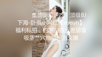 ⚫️⚫️重磅新瓜速吃！顶级BJ下海-卧蚕小网红【soeun】福利私拍，约啪自慰反差舔食吸茎艹穴抽插相当火爆