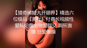 【猎奇稀缺大开眼界】精选六位极品『美女』付费长视频性爱私拍露出做爱群交 厕所激情 狂爱爆操