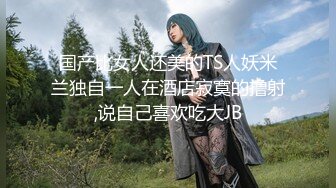 国产比女人还美的TS人妖米兰独自一人在酒店寂寞的撸射,说自己喜欢吃大JB