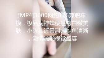 [MP4]3000网约175兼职车模，极品女神蜂腰翘臀白嫩美肤，小陈头近景掰穴鲍鱼清晰，激情啪啪视觉盛宴