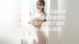 高級洗浴會所1200元讓頭牌技師美女服務,邊服務邊看男手機裏的色情片,來勁了讓男..幹她,操完後還要操.國語!