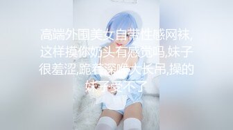 高端外围美女自带性感网袜,这样摸你奶头有感觉吗,妹子很羞涩,跪着深喉大长吊,操的妹子受不了