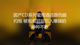 国产CD系列蜜雅酒店跟伪娘约炮 被抱着屁屁后入爆操的呻吟不断