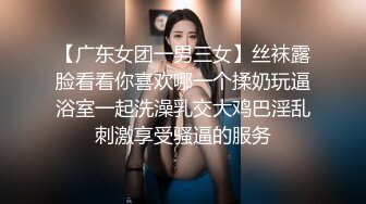 【广东女团一男三女】丝袜露脸看看你喜欢哪一个揉奶玩逼浴室一起洗澡乳交大鸡巴淫乱刺激享受骚逼的服务