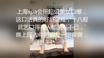 上海spa会所超级美女口爆，这口活真的好舒服哇，十八般武艺口得客人都赞叹不已，'晚上回去你男朋友一定很爽，哇 来劲‘！