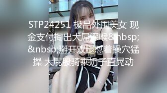 STP24251 极品外围美女 现金支付掏出大屌深喉&nbsp;&nbsp;掰开双腿怼着操穴猛操 大屁股骑乘奶子直晃动