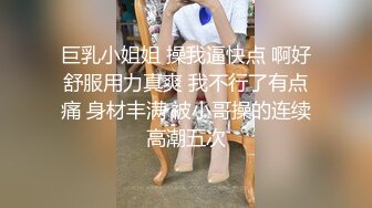 巨乳小姐姐 操我逼快点 啊好舒服用力真爽 我不行了有点痛 身材丰满 被小哥操的连续高潮五次