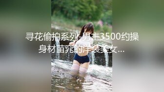 寻花偷拍系列-男主3500约操身材苗窕的洋装美女…