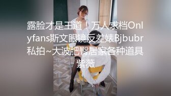 露脸才是王道！万人求档Onlyfans斯文眼镜反差婊Bjbubr私拍~大波肥臀居家各种道具紫薇